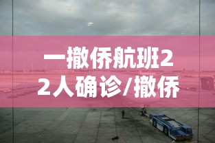 一撤侨航班22人确诊/撤侨飞机进入中国领空