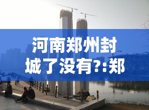 河南郑州封城了没有?:郑州疫情封城是哪一年