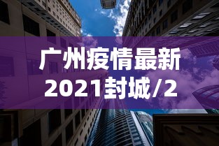广州疫情最新2021封城/2022年广州疫情封控时间 广州疫情最新2021封城/2022年广州疫情封控时间