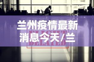 兰州疫情最新消息今天/兰州最新事情 兰州疫情最新消息今天/兰州最新事情