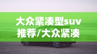 大众紧凑型suv推荐/大众紧凑型suv销量好不好看