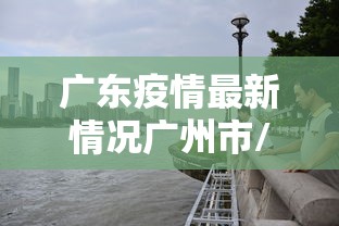 广东疫情最新情况广州市/广东疫情最新通报