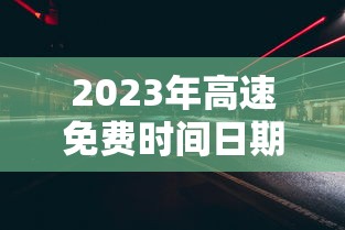2023年高速免费时间日期最新/2023高速免费最新通知 2023年高速免费时间日期最新/2023高速免费最新通知