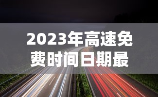2023年高速免费时间日期最新/2023高速免费最新通知 2023年高速免费时间日期最新/2023高速免费最新通知