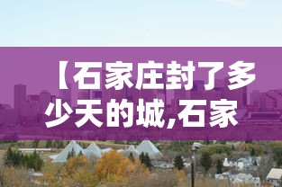 【石家庄封了多少天的城,石家庄封城是哪一年】 【石家庄封了多少天的城,石家庄封城是哪一年】