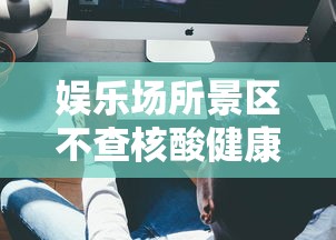 娱乐场所景区不查核酸健康码/严查 娱乐场所 娱乐场所景区不查核酸健康码/严查 娱乐场所