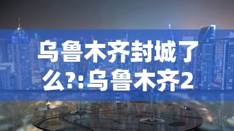 乌鲁木齐封城了么?:乌鲁木齐2021年封城时间是多少 乌鲁木齐封城了么?:乌鲁木齐2021年封城时间是多少