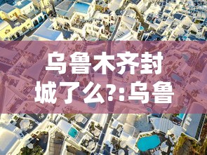 乌鲁木齐封城了么?:乌鲁木齐2021年封城时间是多少 乌鲁木齐封城了么?:乌鲁木齐2021年封城时间是多少