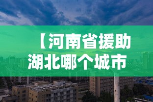 【河南省援助湖北哪个城市/河南省对口援助了青海的地区有哪些】 【河南省援助湖北哪个城市/河南省对口援助了青海的地区有哪些】