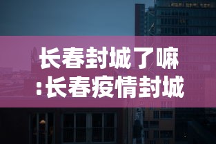 长春封城了嘛:长春疫情封城是哪一年开始的 长春封城了嘛:长春疫情封城是哪一年开始的