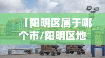 【阳明区属于哪个市/阳明区地图高清版大图】