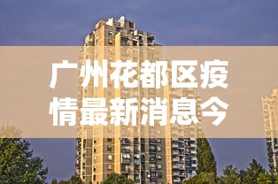广州花都区疫情最新消息今天(广州海珠区今天疫情) 广州花都区疫情最新消息今天(广州海珠区今天疫情)