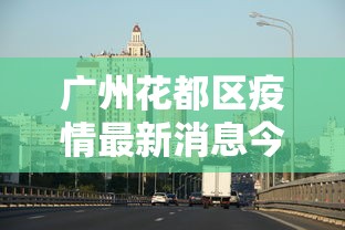 广州花都区疫情最新消息今天(广州海珠区今天疫情) 广州花都区疫情最新消息今天(广州海珠区今天疫情)