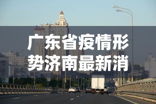 广东省疫情形势济南最新消息/2026新冠疫情山东济南