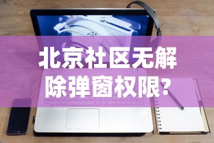 北京社区无解除弹窗权限?回应来了:北京社区网