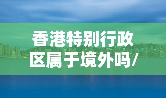 香港特别行政区属于境外吗/香港特别行政区有立法权吗 香港特别行政区属于境外吗/香港特别行政区有立法权吗