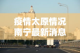 疫情太原情况南宁最新消息/广西南宁疫情 疫情太原情况南宁最新消息/广西南宁疫情