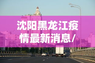 沈阳黑龙江疫情最新消息/黑龙江最近动态疫情