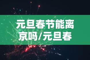 元旦春节能离京吗/元旦春节除夕的区别 元旦春节能离京吗/元旦春节除夕的区别