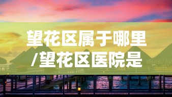 望花区属于哪里/望花区医院是属于什么医院 望花区属于哪里/望花区医院是属于什么医院
