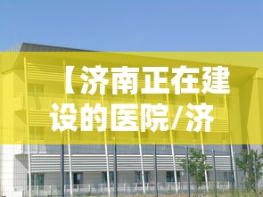 【济南正在建设的医院/济南2025年新建医院规划】