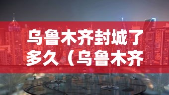 乌鲁木齐封城了多久（乌鲁木齐疫情第一次封城时间）