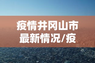 疫情井冈山市最新情况/疫情井冈山市最新情况今天