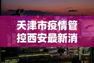 天津市疫情管控西安最新消息（西安疫情最新通知）