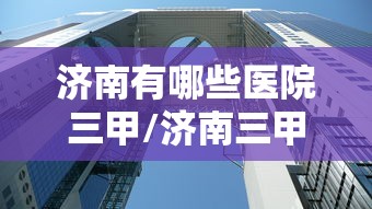 济南有哪些医院三甲/济南三甲公立医院有哪几家