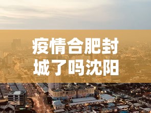 疫情合肥封城了吗沈阳最新消息（合肥疫情封控）