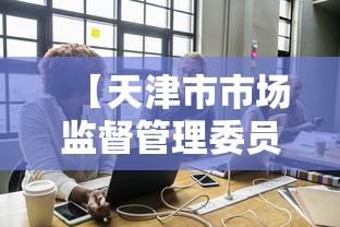【天津市市场监督管理委员会企业/天津市市场监督管理委员会是干什么的】 【天津市市场监督管理委员会企业/天津市市场监督管理委员会是干什么的】