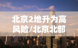 北京2地升为高风险/北京北部等地部分地区将有大到暴雨