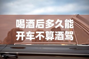 喝酒后多久能开车不算酒驾:喝酒后多久能开车不算酒驾3度