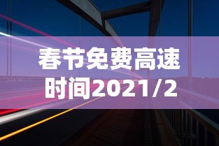 春节免费高速时间2021/2021春节高速免费到初几