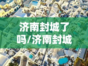济南封城了吗/济南封城了吗最新消息