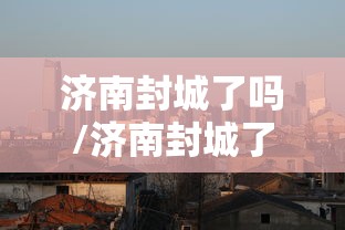 济南封城了吗/济南封城了吗最新消息