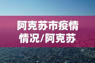 阿克苏市疫情情况/阿克苏市最新视频