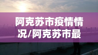 阿克苏市疫情情况/阿克苏市最新视频