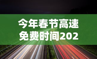 今年春节高速免费时间2024/今年春节高速免费时间2024年