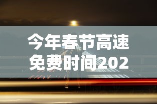 今年春节高速免费时间2024/今年春节高速免费时间2024年