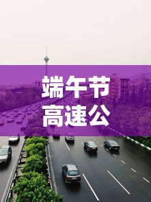 端午节高速公路免费吗?:端午节高速公路免费吗?2026 端午节高速公路免费吗?:端午节高速公路免费吗?2026