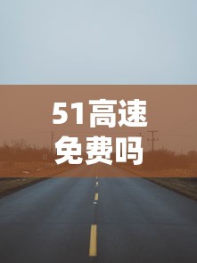 51高速免费吗:51高速免费时间表2023 51高速免费吗:51高速免费时间表2023