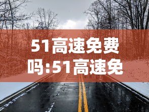 51高速免费吗:51高速免费时间表2023 51高速免费吗:51高速免费时间表2023
