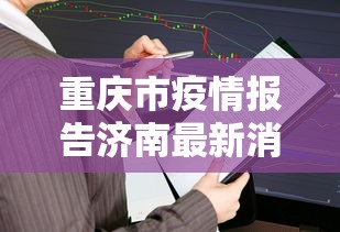 重庆市疫情报告济南最新消息/重庆市疫情报告济南最新消息查询