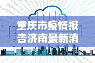 重庆市疫情报告济南最新消息/重庆市疫情报告济南最新消息查询