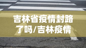 吉林省疫情封路了吗/吉林疫情2026封城了吗