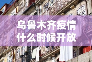 乌鲁木齐疫情什么时候开放:乌鲁木齐三次疫情封城的时间