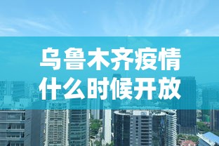 乌鲁木齐疫情什么时候开放:乌鲁木齐三次疫情封城的时间