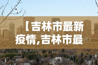 【吉林市最新疫情,吉林市最新疫情防控政策】 【吉林市最新疫情,吉林市最新疫情防控政策】
