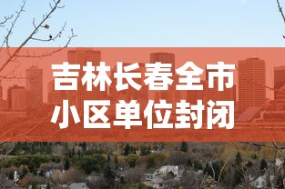 吉林长春全市小区单位封闭式管理/东北吉林长春小区 吉林长春全市小区单位封闭式管理/东北吉林长春小区